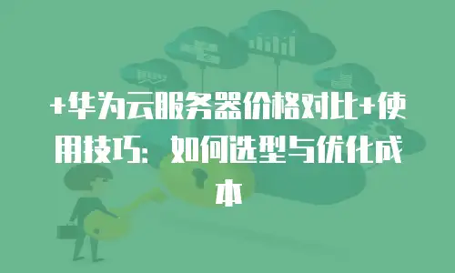 +华为云服务器价格对比+使用技巧：如何选型与优化成本