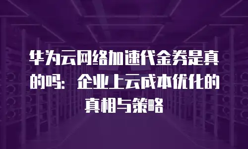 华为云网络加速代金券是真的吗：企业上云成本优化的真相与策略
