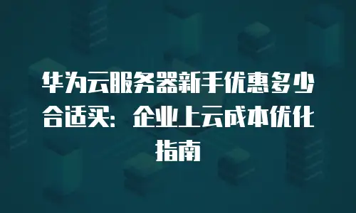 华为云服务器新手优惠多少合适买：企业上云成本优化指南