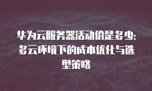 华为云服务器活动价是多少：多云环境下的成本优化与选型策略