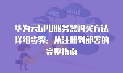 华为云GPU服务器购买方法详细步骤：从注册到部署的完整指南