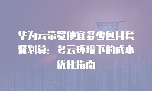 华为云带宽便宜多少包月套餐划算：多云环境下的成本优化指南