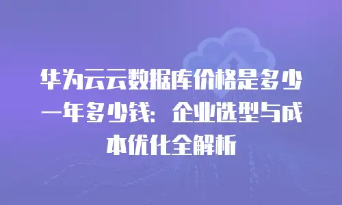 华为云云数据库价格是多少一年多少钱：企业选型与成本优化全解析