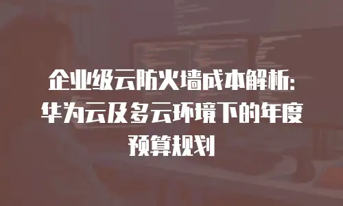 企业级云防火墙成本解析：华为云及多云环境下的年度预算规划