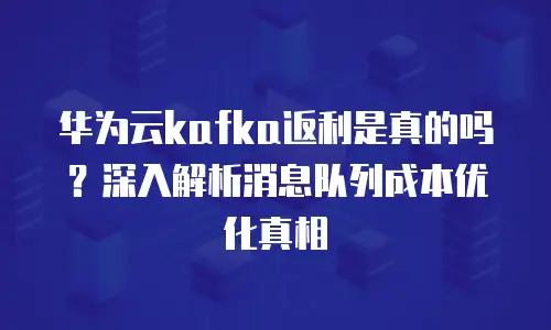华为云kafka返利是真的吗？深入解析消息队列成本优化真相