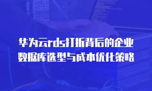 华为云rds打折背后的企业数据库选型与成本优化策略