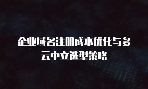 企业域名注册成本优化与多云中立选型策略