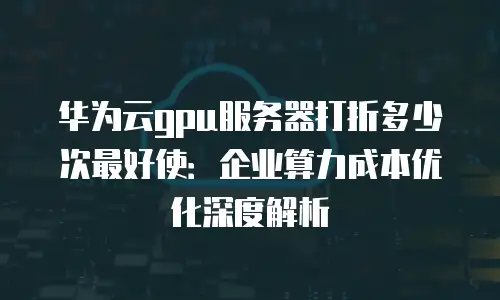 华为云gpu服务器打折多少次最好使：企业算力成本优化深度解析