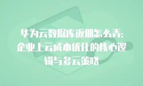 华为云数据库返佣怎么弄：企业上云成本优化的核心逻辑与多云策略