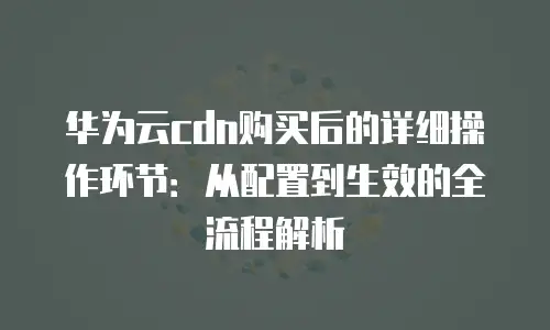 华为云cdn购买后的详细操作环节：从配置到生效的全流程解析
