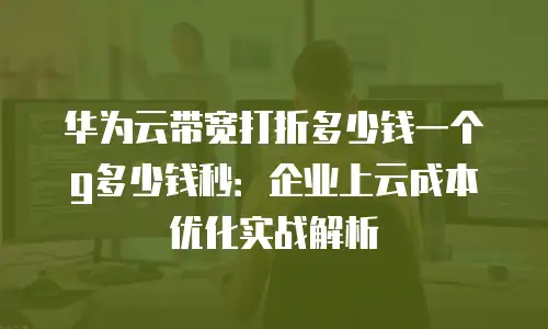 华为云带宽打折多少钱一个g多少钱秒：企业上云成本优化实战解析