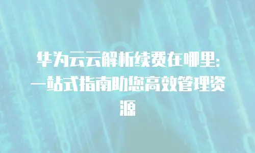 华为云云解析续费在哪里：一站式指南助您高效管理资源