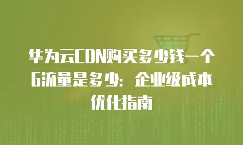 华为云CDN购买多少钱一个G流量是多少：企业级成本优化指南