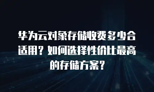 华为云对象存储收费多少合适用？如何选择性价比最高的存储方案？