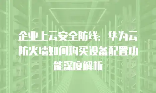 企业上云安全防线：华为云防火墙如何购买设备配置功能深度解析