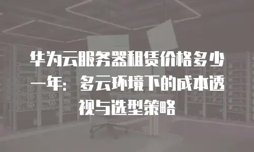 华为云服务器租赁价格多少一年：多云环境下的成本透视与选型策略