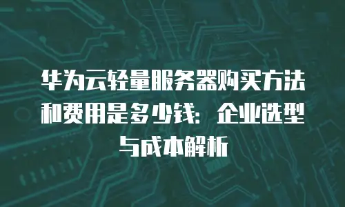 华为云轻量服务器购买方法和费用是多少钱：企业选型与成本解析