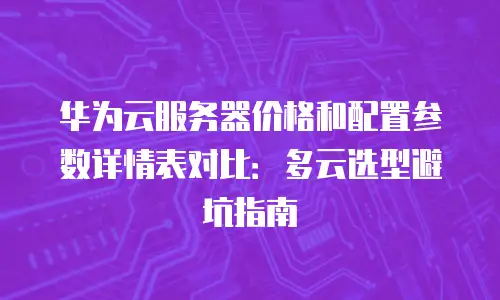 华为云服务器价格和配置参数详情表对比：多云选型避坑指南