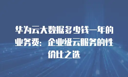 华为云大数据多少钱一年的业务费：企业级云服务的性价比之选