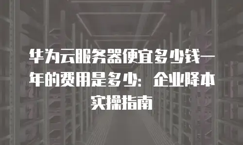 华为云服务器便宜多少钱一年的费用是多少：企业降本实操指南