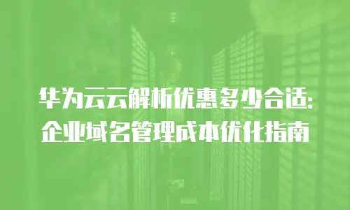 华为云云解析优惠多少合适：企业域名管理成本优化指南