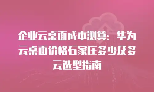 企业云桌面成本测算：华为云桌面价格石家庄多少及多云选型指南