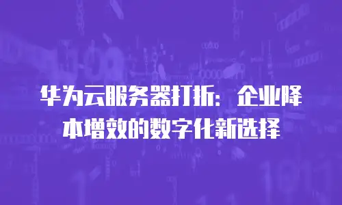 华为云服务器打折：企业降本增效的数字化新选择