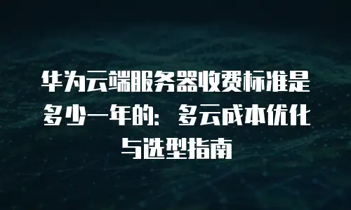 华为云端服务器收费标准是多少一年的：多云成本优化与选型指南