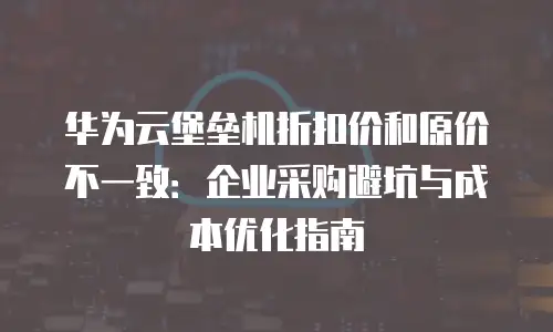 华为云堡垒机折扣价和原价不一致：企业采购避坑与成本优化指南