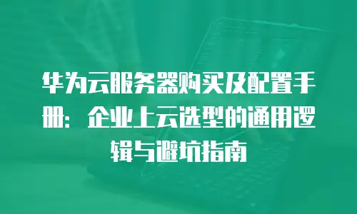 华为云服务器购买及配置手册：企业上云选型的通用逻辑与避坑指南