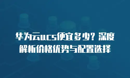 华为云ucs便宜多少？深度解析价格优势与配置选择