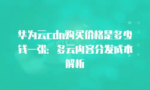 华为云cdn购买价格是多少钱一张：多云内容分发成本解析