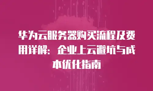 华为云服务器购买流程及费用详解：企业上云避坑与成本优化指南