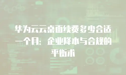 华为云云桌面续费多少合适一个月：企业降本与合规的平衡术