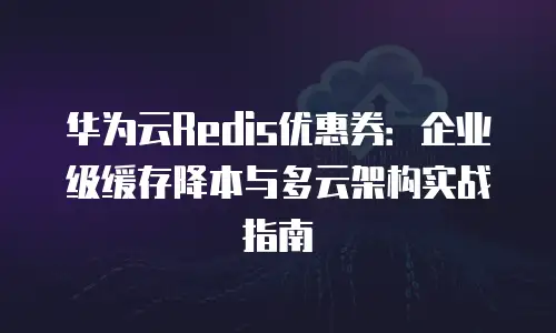 华为云Redis优惠券：企业级缓存降本与多云架构实战指南