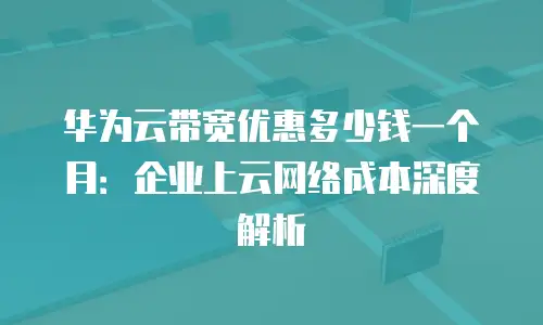 华为云带宽优惠多少钱一个月：企业上云网络成本深度解析
