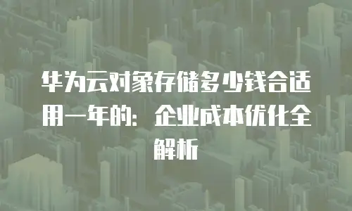 华为云对象存储多少钱合适用一年的：企业成本优化全解析