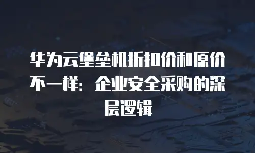 华为云堡垒机折扣价和原价不一样：企业安全采购的深层逻辑