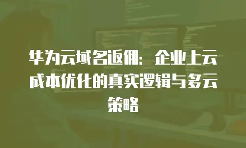 华为云域名返佣：企业上云成本优化的真实逻辑与多云策略