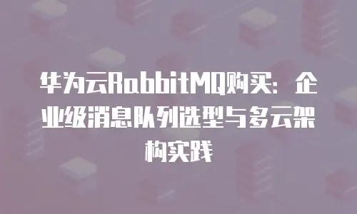华为云RabbitMQ购买：企业级消息队列选型与多云架构实践