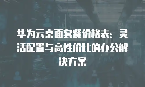 华为云桌面套餐价格表：灵活配置与高性价比的办公解决方案