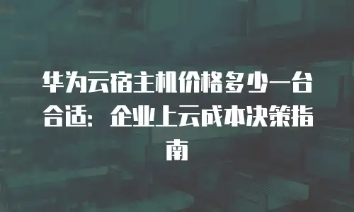 华为云宿主机价格多少一台合适：企业上云成本决策指南
