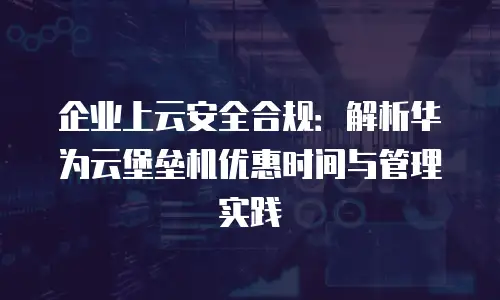 企业上云安全合规：解析华为云堡垒机优惠时间与管理实践
