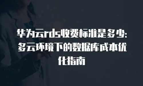 华为云rds收费标准是多少：多云环境下的数据库成本优化指南