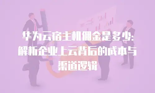 华为云宿主机佣金是多少：解析企业上云背后的成本与渠道逻辑