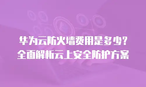 华为云防火墙费用是多少？全面解析云上安全防护方案