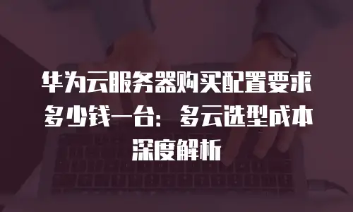 华为云服务器购买配置要求多少钱一台：多云选型成本深度解析
