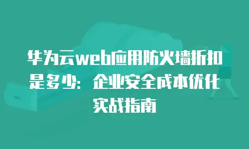 华为云web应用防火墙折扣是多少：企业安全成本优化实战指南