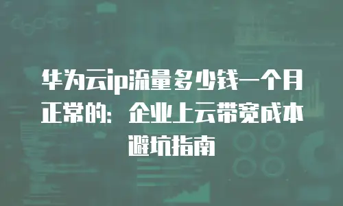 华为云ip流量多少钱一个月正常的：企业上云带宽成本避坑指南