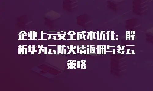 企业上云安全成本优化：解析华为云防火墙返佣与多云策略